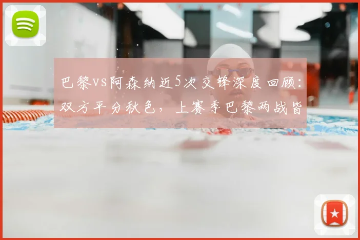 巴黎vs阿森纳近5次交锋深度回顾：双方平分秋色，上赛季巴黎两战皆胜全解析