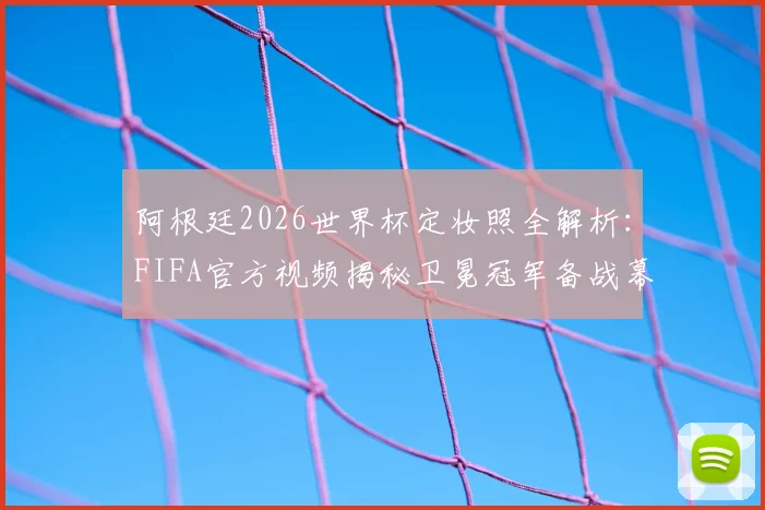 阿根廷2026世界杯定妆照全解析:FIFA官方视频揭秘卫冕冠军备战幕后,含梅西与队友拍摄花絮