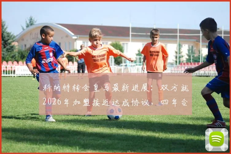 科纳特转会皇马最新进展:双方就2026年加盟接近达成协议,四年合同细节曝光