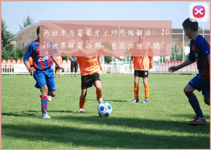 西班牙与葡萄牙主帅思路解读:2026世界杯备战期,首发为何求稳?深度分析“以不变应万变”的战术考量