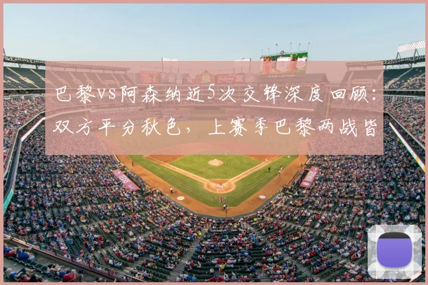 巴黎vs阿森纳近5次交锋深度回顾：双方平分秋色，上赛季巴黎两战皆胜全解析