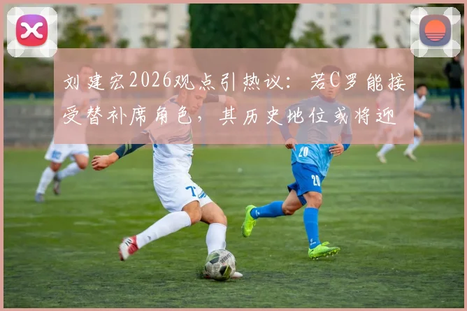刘建宏2026观点引热议:若C罗能接受替补席角色,其历史地位或将迎来巨大飞跃