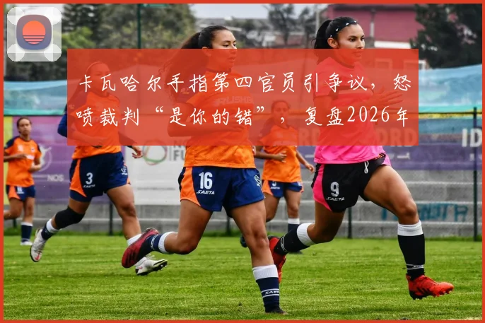 卡瓦哈尔手指第四官员引争议,怒喷裁判“是你的错”,复盘2026年皇马关键判罚事件始末