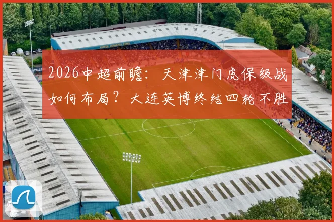 2026中超前瞻：天津津门虎保级战如何布局？大连英博终结四轮不胜全解析