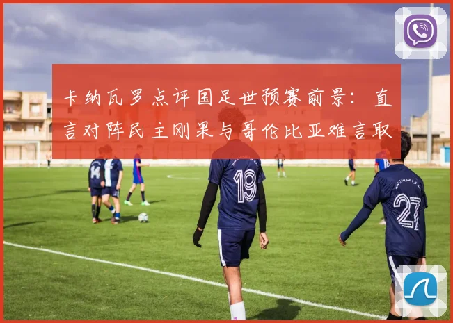 卡纳瓦罗点评国足世预赛前景:直言对阵民主刚果与哥伦比亚难言取胜,解析2026出线形势与对手实力对比