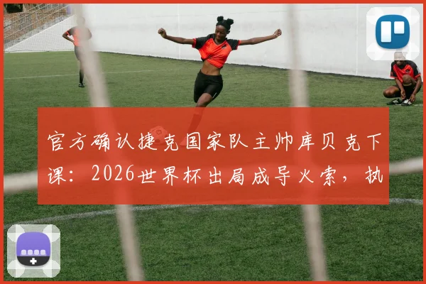官方确认捷克国家队主帅库贝克下课：2026世界杯出局成导火索，执教仅半年便告终结，球队未来主帅候选人引关注