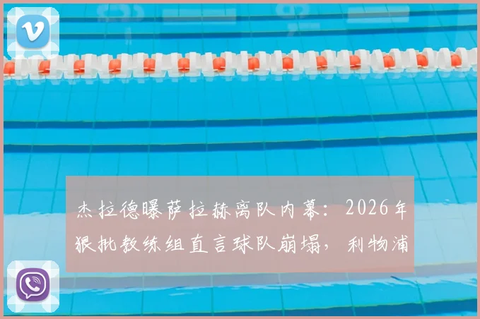杰拉德曝萨拉赫离队内幕：2026年狠批教练组直言球队崩塌，利物浦更衣室矛盾全解析