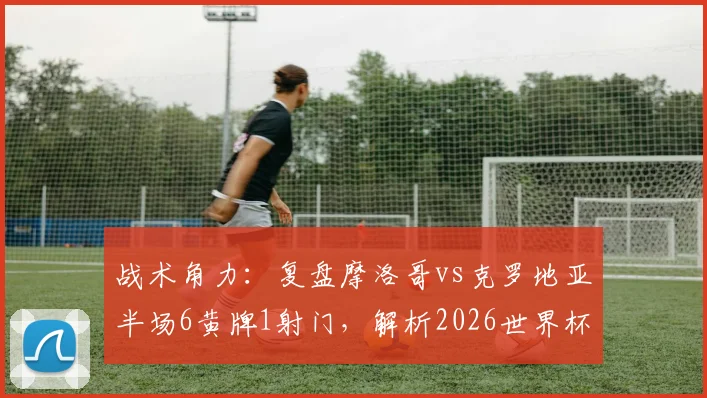 战术角力：复盘摩洛哥vs克罗地亚半场6黄牌1射门，解析2026世界杯哪些对决可能重现此局面