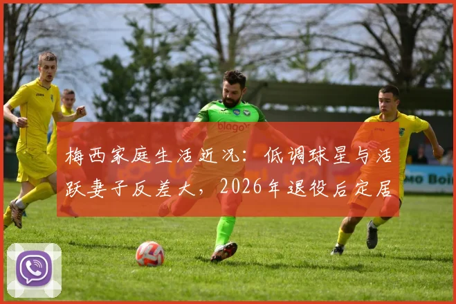 梅西家庭生活近况:低调球星与活跃妻子反差大,2026年退役后定居迈阿密计划引关注