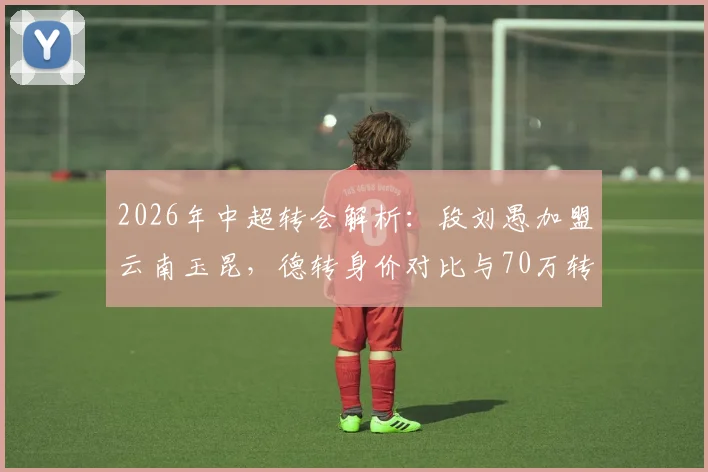 2026年中超转会解析：段刘愚加盟云南玉昆，德转身价对比与70万转会费的背后看点