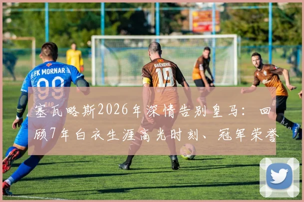 塞瓦略斯2026年深情告别皇马:回顾7年白衣生涯高光时刻、冠军荣誉与离队真实原因解析